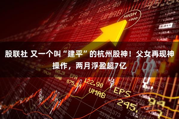 股联社 又一个叫“建平”的杭州股神！父女再现神操作，两月浮盈超7亿