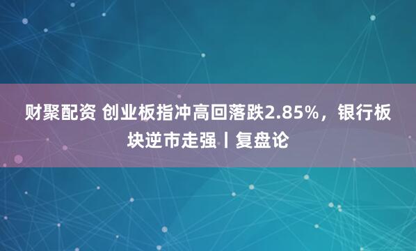 财聚配资 创业板指冲高回落跌2.85%，银行板块逆市走强丨复盘论