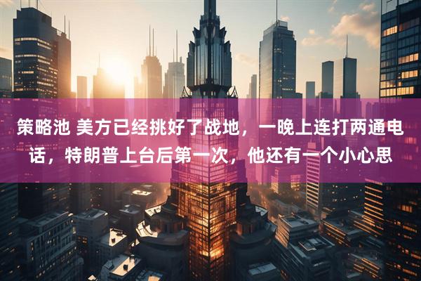 策略池 美方已经挑好了战地，一晚上连打两通电话，特朗普上台后第一次，他还有一个小心思