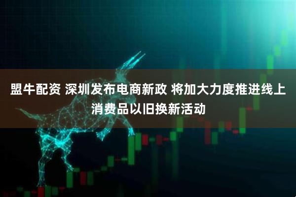 盟牛配资 深圳发布电商新政 将加大力度推进线上消费品以旧换新活动