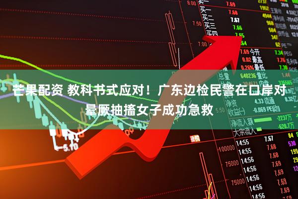 芒果配资 教科书式应对！广东边检民警在口岸对晕厥抽搐女子成功急救